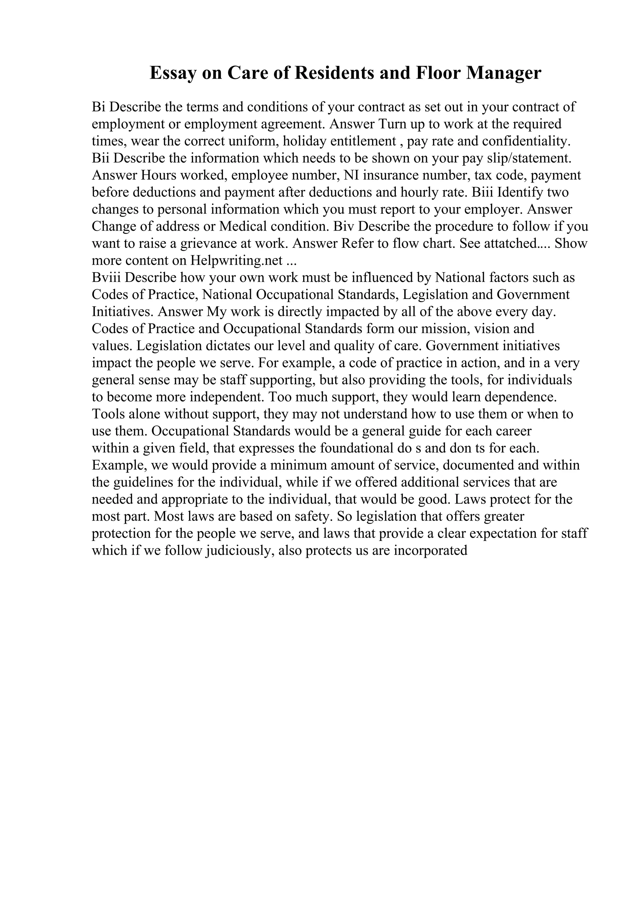Essay on Care of Residents and Floor Manager
Bi Describe the terms and conditions of your contract as set out in your contract of
employment or employment agreement. Answer Turn up to work at the required
times, wear the correct uniform, holiday entitlement , pay rate and confidentiality.
Bii Describe the information which needs to be shown on your pay slip/statement.
Answer Hours worked, employee number, NI insurance number, tax code, payment
before deductions and payment after deductions and hourly rate. Biii Identify two
changes to personal information which you must report to your employer. Answer
Change of address or Medical condition. Biv Describe the procedure to follow if you
want to raise a grievance at work. Answer Refer to flow chart. See attatched.... Show
more content on Helpwriting.net ...
Bviii Describe how your own work must be influenced by National factors such as
Codes of Practice, National Occupational Standards, Legislation and Government
Initiatives. Answer My work is directly impacted by all of the above every day.
Codes of Practice and Occupational Standards form our mission, vision and
values. Legislation dictates our level and quality of care. Government initiatives
impact the people we serve. For example, a code of practice in action, and in a very
general sense may be staff supporting, but also providing the tools, for individuals
to become more independent. Too much support, they would learn dependence.
Tools alone without support, they may not understand how to use them or when to
use them. Occupational Standards would be a general guide for each career
within a given field, that expresses the foundational do s and don ts for each.
Example, we would provide a minimum amount of service, documented and within
the guidelines for the individual, while if we offered additional services that are
needed and appropriate to the individual, that would be good. Laws protect for the
most part. Most laws are based on safety. So legislation that offers greater
protection for the people we serve, and laws that provide a clear expectation for staff
which if we follow judiciously, also protects us are incorporated
 