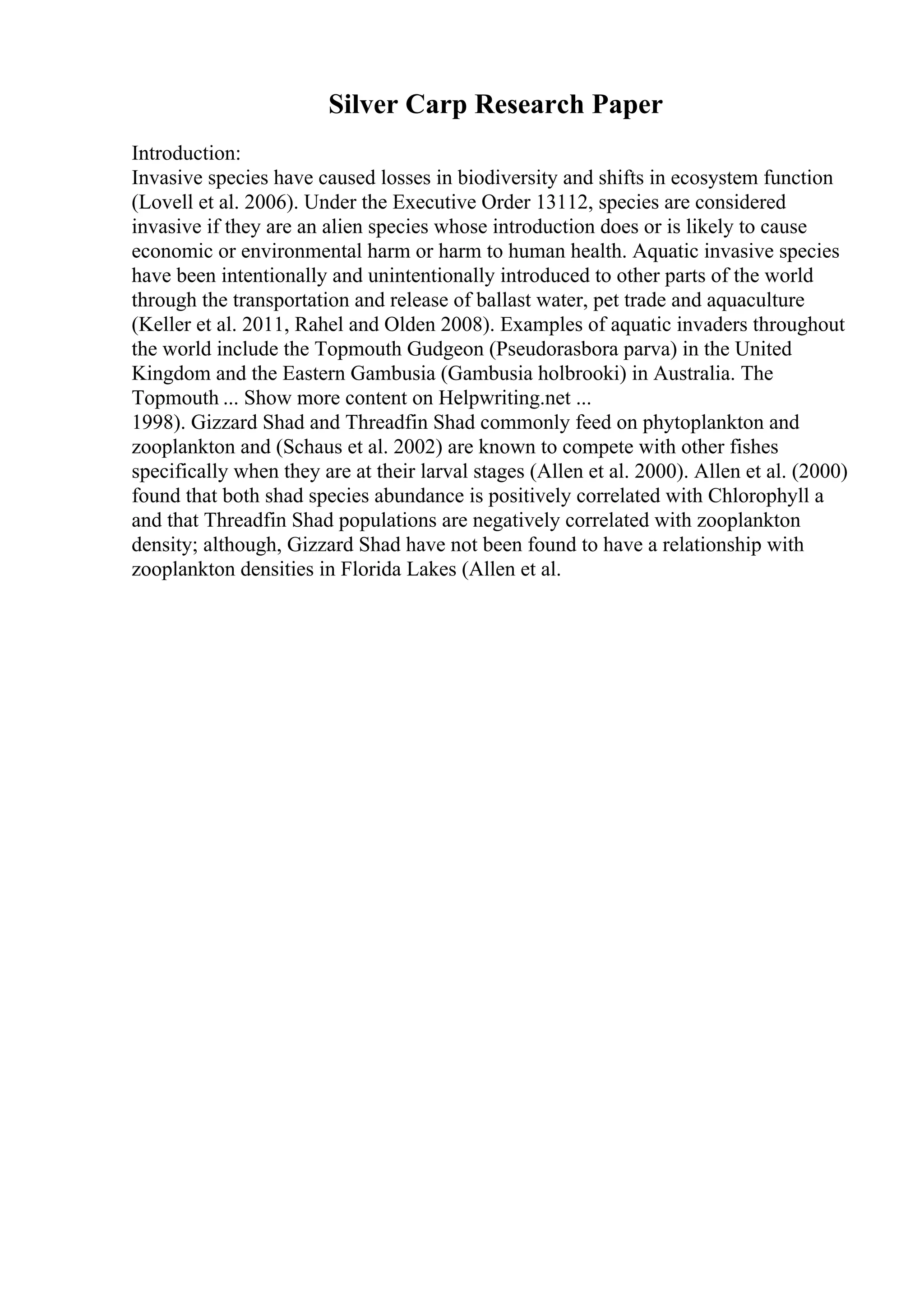 Silver Carp Research Paper
Introduction:
Invasive species have caused losses in biodiversity and shifts in ecosystem function
(Lovell et al. 2006). Under the Executive Order 13112, species are considered
invasive if they are an alien species whose introduction does or is likely to cause
economic or environmental harm or harm to human health. Aquatic invasive species
have been intentionally and unintentionally introduced to other parts of the world
through the transportation and release of ballast water, pet trade and aquaculture
(Keller et al. 2011, Rahel and Olden 2008). Examples of aquatic invaders throughout
the world include the Topmouth Gudgeon (Pseudorasbora parva) in the United
Kingdom and the Eastern Gambusia (Gambusia holbrooki) in Australia. The
Topmouth ... Show more content on Helpwriting.net ...
1998). Gizzard Shad and Threadfin Shad commonly feed on phytoplankton and
zooplankton and (Schaus et al. 2002) are known to compete with other fishes
specifically when they are at their larval stages (Allen et al. 2000). Allen et al. (2000)
found that both shad species abundance is positively correlated with Chlorophyll a
and that Threadfin Shad populations are negatively correlated with zooplankton
density; although, Gizzard Shad have not been found to have a relationship with
zooplankton densities in Florida Lakes (Allen et al.
 