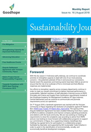 Sustainability Jour
Monthly Report
Issue no. 16 | August 2018
In this issue:
Fire Mitigation
2
Strengthening Capacity for
Improved Performance
4
Advancing Education
5
Free Healthcare Events
5
Dispute Settlement
Agreement with Yerisiam
Community, Papua
6
Nabire Project Social
Responsibility Programs
8
Towards Compliance with
RSPO New Planting
Procedures 2015
9
Foreword
With the dry season in Indonesia well underway, we continue to coordinate
activities to strengthen capacity to deal with one of our most pressing
concerns – the potential outbreak of fires in and around our concessions.
Several recent fire awareness and training events have been held as we aim to
ensure that the risk of an outbreak of fire is minimized and that effective
responses are implemented.
Our efforts to strengthen capacity across company departments continue in
order to meet our overall commitment to deliver improved performance in
sustainability. Selected members of staff attended a training course on RSPO
Principles and Criteria and Supply Chain Certification requirements hosted at
the Goodhope Academy for Management Excellence (PT Agro Indomas,
Central Kalimantan) and we continue to communicate and promote
requirements across our operations.
On 7th August 2018, a landmark agreement was reached with the Yerisiam
community in Papua regarding the resolution of complaints against PT Nabire
Baru (RSPO Case Tracker: PT Nabire Baru, April 2016). The signing of the
Dispute Settlement Agreement has been enabled following more than 2 years
of efforts to address complaints and improve company operating procedures
and relations with the local community. We are now working on meeting all
requirements to close the complaints case according to advice from RSPO
and are now looking to move forward with collaborative programs to support
our commitments in Papua. As a supporting initiative, Goodhope Asia
Holdings has agreed terms for participation in a collaborative project
facilitated by Daemeter and supported by IDH Sustainable Trade Initiative in
order to assist in the identification of environmentally, socially, and
economically beneficial development strategies.
 