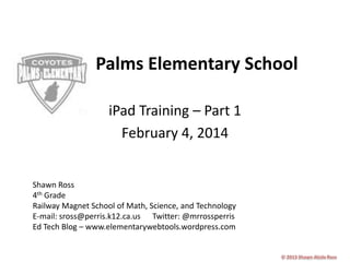 Palms Elementary School
iPad Training – Part 1
February 4, 2014

Shawn Ross
4th Grade
Railway Magnet School of Math, Science, and Technology
E-mail: sross@perris.k12.ca.us Twitter: @mrrossperris
Ed Tech Blog – www.elementarywebtools.wordpress.com

 
