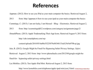 References
Appman. (2012). How to use you iPad as your main computer the basics. Retrieved August 2,
2013

from: http://appman.tv/how-to-use-your-ipad-as-your-main-computer-the-basics

Cummings, C. (2013). I am not lucky, I am blessed – Blog – Electronics. Retrieved August 2,
2013

from: http://ccummingsdd12.wordpress.com/category/assignments/page/2/

iSmashPhone. (2013). Apple Trademarking Their App Icons. Retreived August 9, 2013 from:
http://cdn.ismashphone.com/wpcontent/uploads/2010/05/6a00e55225079e88340133ed129c9a970b-pi.jpg
Jain, R. (2012). Google Might be Fined For Bypassing Safari Privacy Settings. Safari.
Retrieved August 2, 2013 from: http://www.iphonehacks.com/2012/04/google-might-befined-for- bypassing-safari-privacy-settings.html
Les Mobiles. (2013). Test Apple iPad Mini. Retrieved August 2, 2013 from:
http://www.lesmobiles.com/telephones/apple-ipad-mini,test,5.html

 