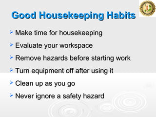 Good Housekeeping HabitsGood Housekeeping Habits
 Make time for housekeepingMake time for housekeeping
 Evaluate your workspaceEvaluate your workspace
 Remove hazards before starting workRemove hazards before starting work
 Turn equipment off after using itTurn equipment off after using it
 Clean up as you goClean up as you go
 Never ignore a safety hazardNever ignore a safety hazard
 