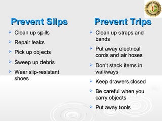 Prevent SlipsPrevent Slips
 Clean up spillsClean up spills
 Repair leaksRepair leaks
 Pick up objectsPick up objects
 Sweep up debrisSweep up debris
 Wear slip-resistantWear slip-resistant
shoesshoes
Prevent TripsPrevent Trips
 Clean up straps andClean up straps and
bandsbands
 Put away electricalPut away electrical
cords and air hosescords and air hoses
 Don’t stack items inDon’t stack items in
walkwayswalkways
 Keep drawers closedKeep drawers closed
 Be careful when youBe careful when you
carry objectscarry objects
 Put away toolsPut away tools
 