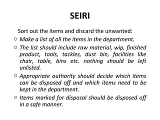 SEIRI
Sort out the items and discard the unwanted:
o Make a list of all the items in the department.
o The list should include raw material, wip, finished
product, tools, tackles, dust bin, facilities like
chair, table, bins etc. nothing should be left
unlisted.
o Appropriate authority should decide which items
can be disposed off and which items need to be
kept in the department.
o Items marked for disposal should be disposed off
in a safe manner.
 