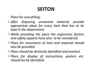 SEITON
Place for everything:
o After disposing unwanted material, provide
appropriate place for every item that has to be
kept in the department.
o While providing the place the ergonomic factors
and safety aspects have also to be considered.
o Place for movement of men and material should
also be provided.
o Place should be distinctly identified and marked.
o Place for display of instructions, posters etc.
should lso be identified.
 