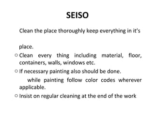 SEISO
Clean the place thoroughly keep everything in it’s
place.
o Clean every thing including material, floor,
containers, walls, windows etc.
o If necessary painting also should be done.
while painting follow color codes wherever
applicable.
o Insist on regular cleaning at the end of the work
 