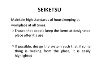 SEIKETSU
Maintain high standards of housekeeping at
workplace at all times.
o Ensure that people keep the items at designated
place after it’s use.
o If possible, design the system such that if some
thing is missing from the place, it is easily
highlighted
 
