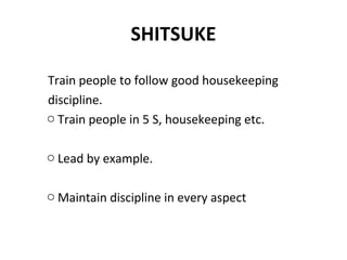 SHITSUKE
Train people to follow good housekeeping
discipline.
o Train people in 5 S, housekeeping etc.
o Lead by example.
o Maintain discipline in every aspect
 