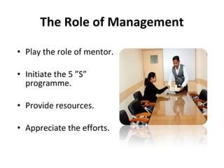 • Play the role of mentor.
• Initiate the 5 ”S”
programme.
• Provide resources.
• Appreciate the efforts.
The Role of Management
 