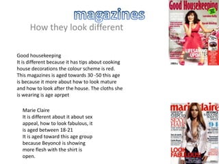 How they look different
Good housekeeping
It is different because it has tips about cooking
house decorations the colour scheme is red.
This magazines is aged towards 30 -50 this age
is because it more about how to look mature
and how to look after the house. The cloths she
is wearing is age aprpet
Marie Claire
It is different about it about sex
appeal, how to look fabulous, it
is aged between 18-21
It is aged toward this age group
because Beyoncé is showing
more flesh with the shirt is
open.

 
