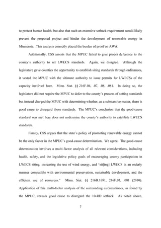 to protect human health, but also that such an extensive setback requirement would likely

prevent the proposed project and hinder the development of renewable energy in

Minnesota. This analysis correctly placed the burden of proof on AWA.

      Additionally, CSS asserts that the MPUC failed to give proper deference to the

                                                        n, we disagree.     Although the

legislature gave counties the opportunity to establish siting standards through ordinances,

it vested the MPUC with the ultimate authority to issue permits for LWECSs of the

capacity involved here.    Minn. Stat. §§ 216F.04, .07, .08, .081.       In doing so, the

legislature did not require the MPUC                                             standards

but instead charged the MPUC with determining whether, as a substantive matter, there is

good cause to disregard those standards. The MPUC         conclusion that the good-cause



standards.



be the only factor in the MPUC         -cause determination. We agree. The good-cause

determination involves a multi-factor analysis of all relevant considerations, including

health, safety, and the legislative policy goals of encouraging county participation in

LWECS siting, increasin

manner compatible with environmental preservation, sustainable development, and the



Application of this multi-factor analysis of the surrounding circumstances, as found by

the MPUC, reveals good cause to disregard the 10-RD setback.             As noted above,


                                            7
 