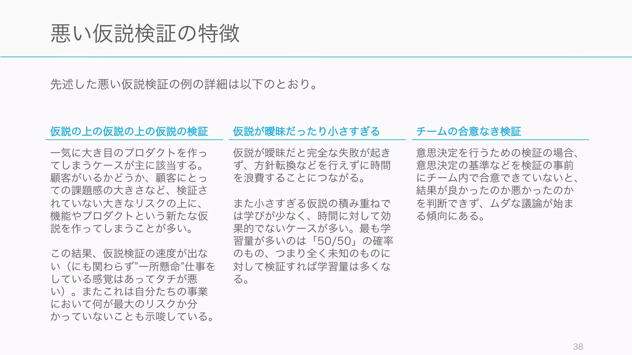 先述した悪い仮説検証の例の詳細は以下のとおり。
38
悪い仮説検証の特徴
仮説の上の仮説の上の仮説の検証
一気に大き目のプロダクトを作っ
てしまうケースが主に該当する。
顧客がいるかどうか、顧客にとっ
ての課題感の大きさなど、検証さ
れていない大きなリスクの上に、
機能やプロダクトという新たな仮
説を作ってしまうことが多い。
この結果、仮説検証の速度が出な
い（にも関わらず 一所懸命 仕事を
している感覚はあってタチが悪
い）。またこれは自分たちの事業
において何が最大のリスクか分
かっていないことも示唆している。
仮説が曖昧だったり小さすぎる
仮説が曖昧だと完全な失敗が起き
ず、方針転換などを行えずに時間
を浪費することにつながる。
また小さすぎる仮説の積み重ねで
は学びが少なく、時間に対して効
果的でないケースが多い。最も学
習量が多いのは「50/50」の確率
のもの、つまり全く未知のものに
対して検証すれば学習量は多くな
る。
チームの合意なき検証
意思決定を行うための検証の場合、
意思決定の基準などを検証の事前
にチーム内で合意できていないと、
結果が良かったのか悪かったのか
を判断できず、ムダな議論が始ま
る傾向にある。
 