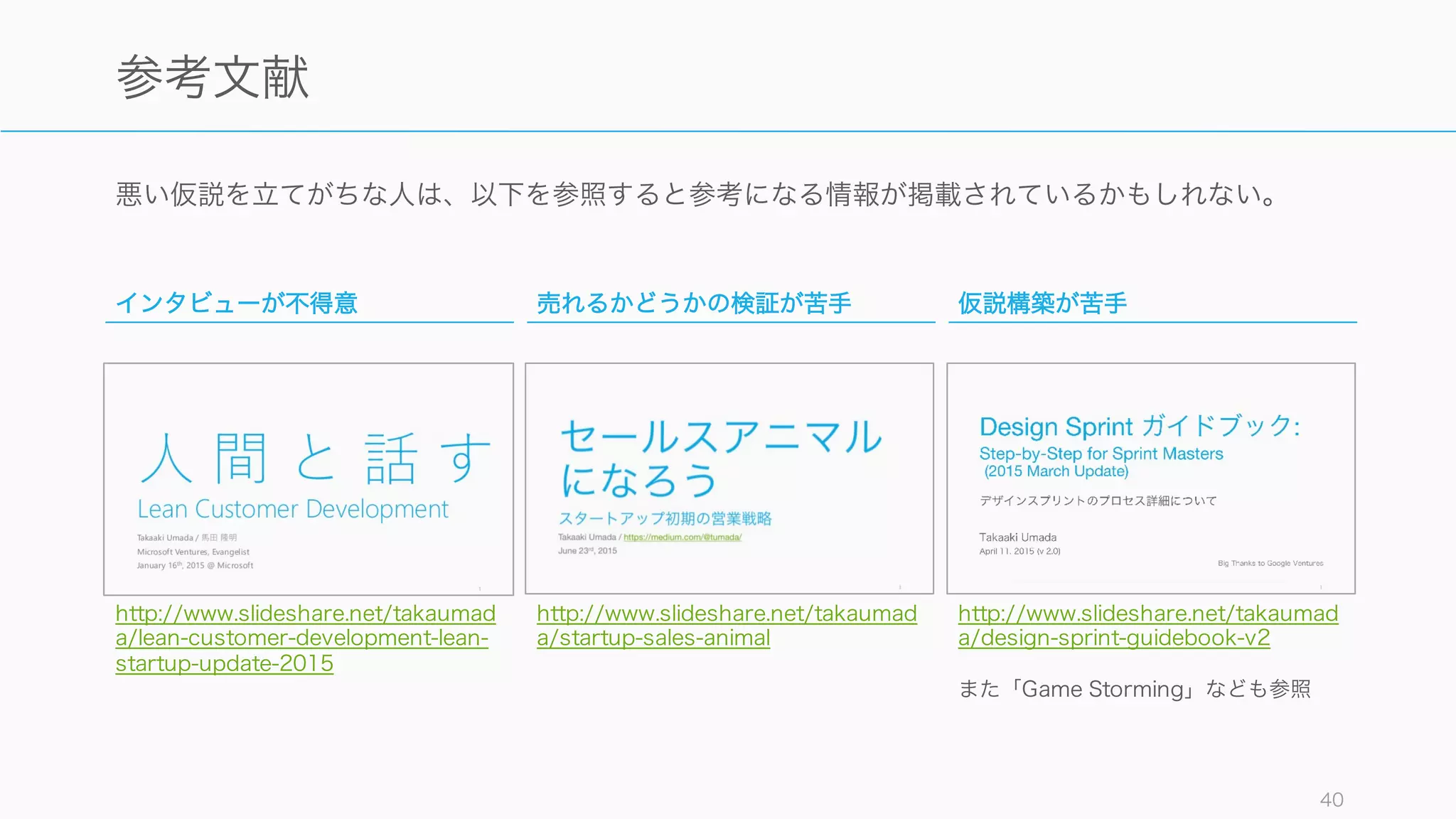 悪い仮説を立てがちな人は、以下を参照すると参考になる情報が掲載されているかもしれない。
40
参考文献
インタビューが不得意
http://www.slideshare.net/takaumad
a/lean-customer-development-lean-
startup-update-2015
売れるかどうかの検証が苦手
http://www.slideshare.net/takaumad
a/startup-sales-animal
仮説構築が苦手
http://www.slideshare.net/takaumad
a/design-sprint-guidebook-v2
また「Game Storming」なども参照
 