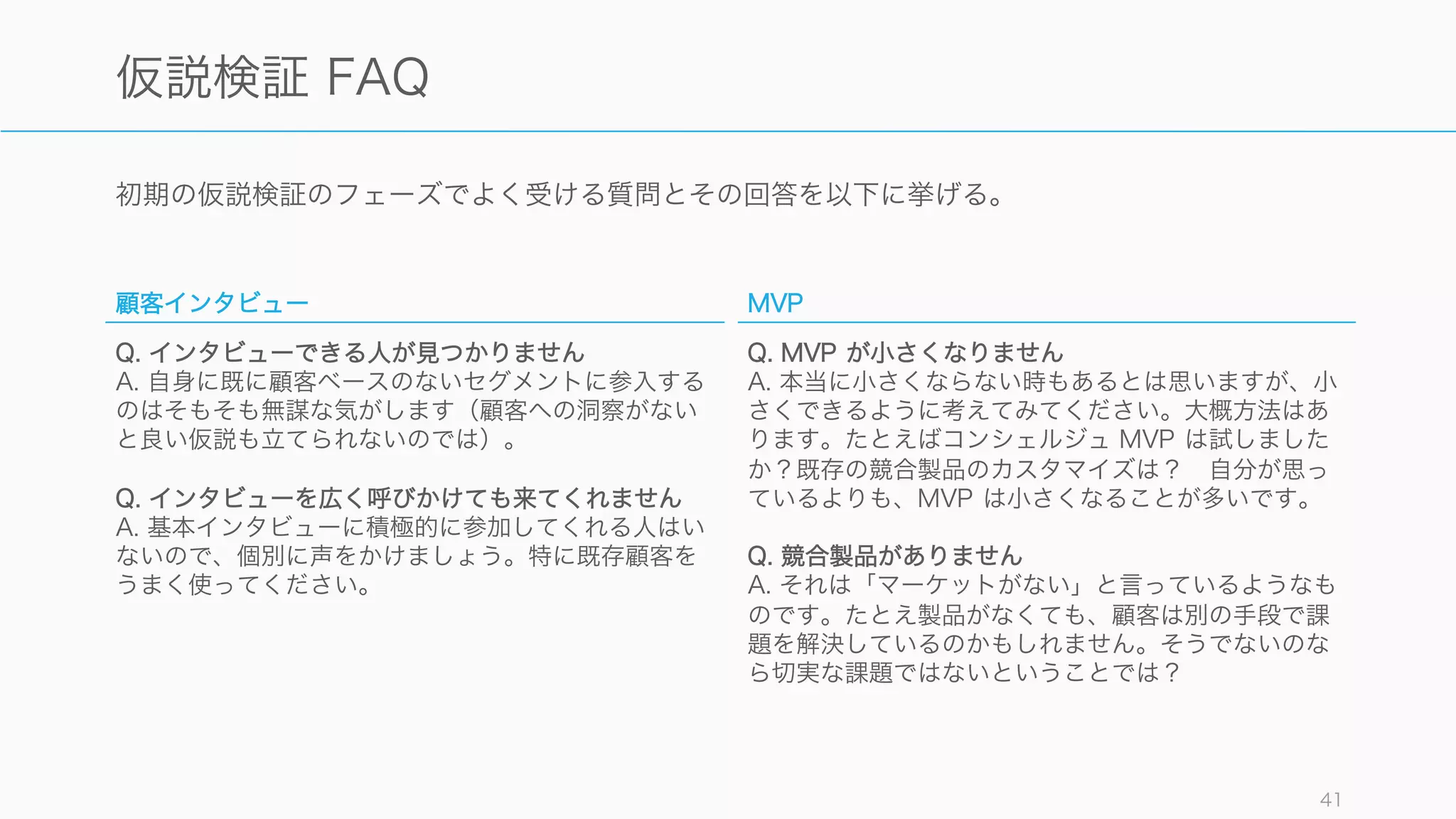 初期の仮説検証のフェーズでよく受ける質問とその回答を以下に挙げる。
41
仮説検証 FAQ
顧客インタビュー
Q. インタビューできる人が見つかりません
A. 自身に既に顧客ベースのないセグメントに参入する
のはそもそも無謀な気がします（顧客への洞察がない
と良い仮説も立てられないのでは）。
Q. インタビューを広く呼びかけても来てくれません
A. 基本インタビューに積極的に参加してくれる人はい
ないので、個別に声をかけましょう。特に既存顧客を
うまく使ってください。
MVP
Q. MVP が小さくなりません
A. 本当に小さくならない時もあるとは思いますが、小
さくできるように考えてみてください。大概方法はあ
ります。たとえばコンシェルジュ MVP は試しました
か？既存の競合製品のカスタマイズは？ 自分が思っ
ているよりも、MVP は小さくなることが多いです。
Q. 競合製品がありません
A. それは「マーケットがない」と言っているようなも
のです。たとえ製品がなくても、顧客は別の手段で課
題を解決しているのかもしれません。そうでないのな
ら切実な課題ではないということでは？
 