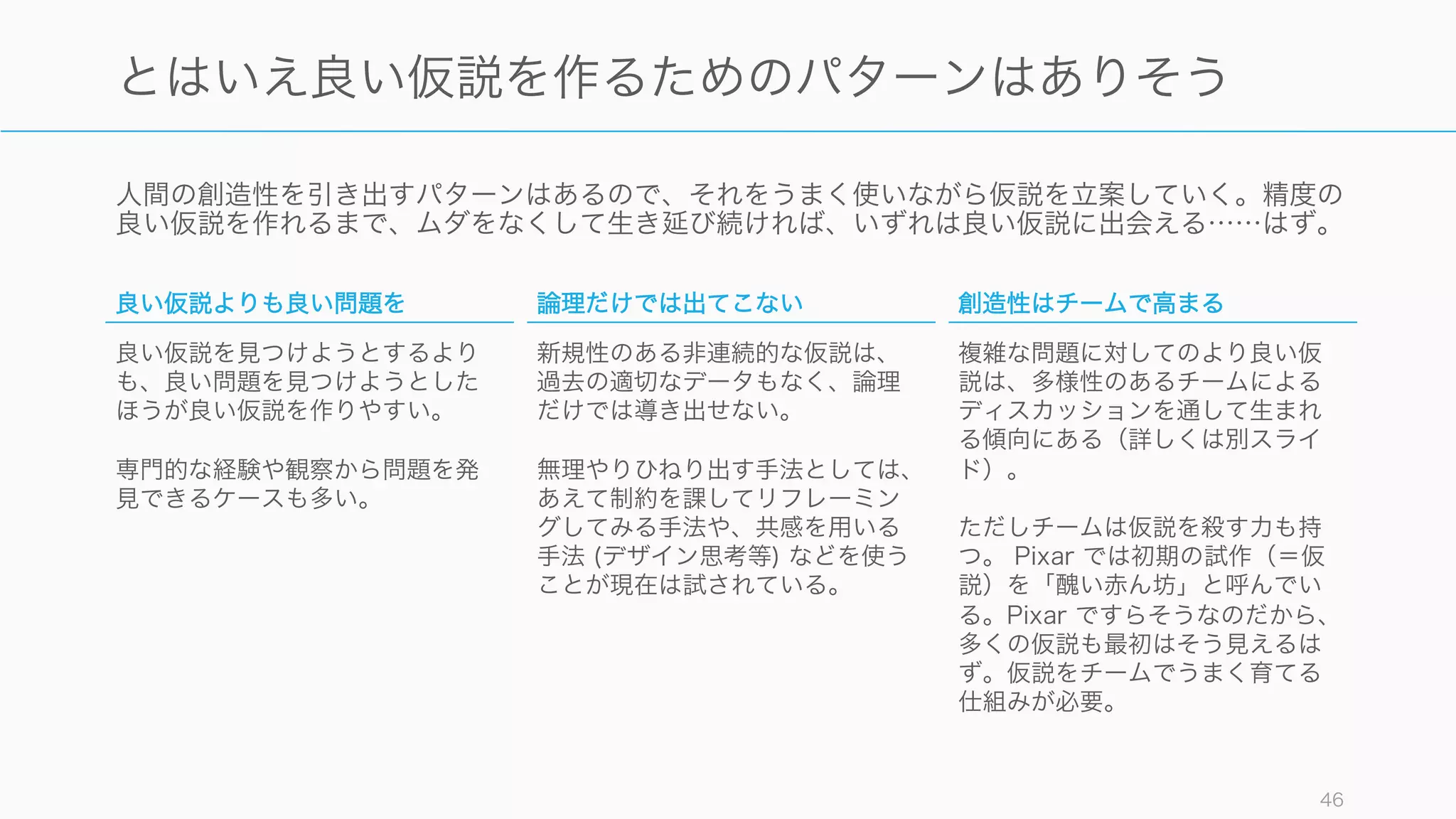 人間の創造性を引き出すパターンはあるので、それをうまく使いながら仮説を立案していく。精度の
良い仮説を作れるまで、ムダをなくして生き延び続ければ、いずれは良い仮説に出会える……はず。
46
とはいえ良い仮説を作るためのパターンはありそう
良い仮説よりも良い問題を
良い仮説を見つけようとするより
も、良い問題を見つけようとした
ほうが良い仮説を作りやすい。
専門的な経験や観察から問題を発
見できるケースも多い。
論理だけでは出てこない
新規性のある非連続的な仮説は、
過去の適切なデータもなく、論理
だけでは導き出せない。
無理やりひねり出す手法としては、
あえて制約を課してリフレーミン
グしてみる手法や、共感を用いる
手法 (デザイン思考等) などを使う
ことが現在は試されている。
創造性はチームで高まる
複雑な問題に対してのより良い仮
説は、多様性のあるチームによる
ディスカッションを通して生まれ
る傾向にある（詳しくは別スライ
ド）。
ただしチームは仮説を殺す力も持
つ。 Pixar では初期の試作（＝仮
説）を「醜い赤ん坊」と呼んでい
る。Pixar ですらそうなのだから、
多くの仮説も最初はそう見えるは
ず。仮説をチームでうまく育てる
仕組みが必要。
 