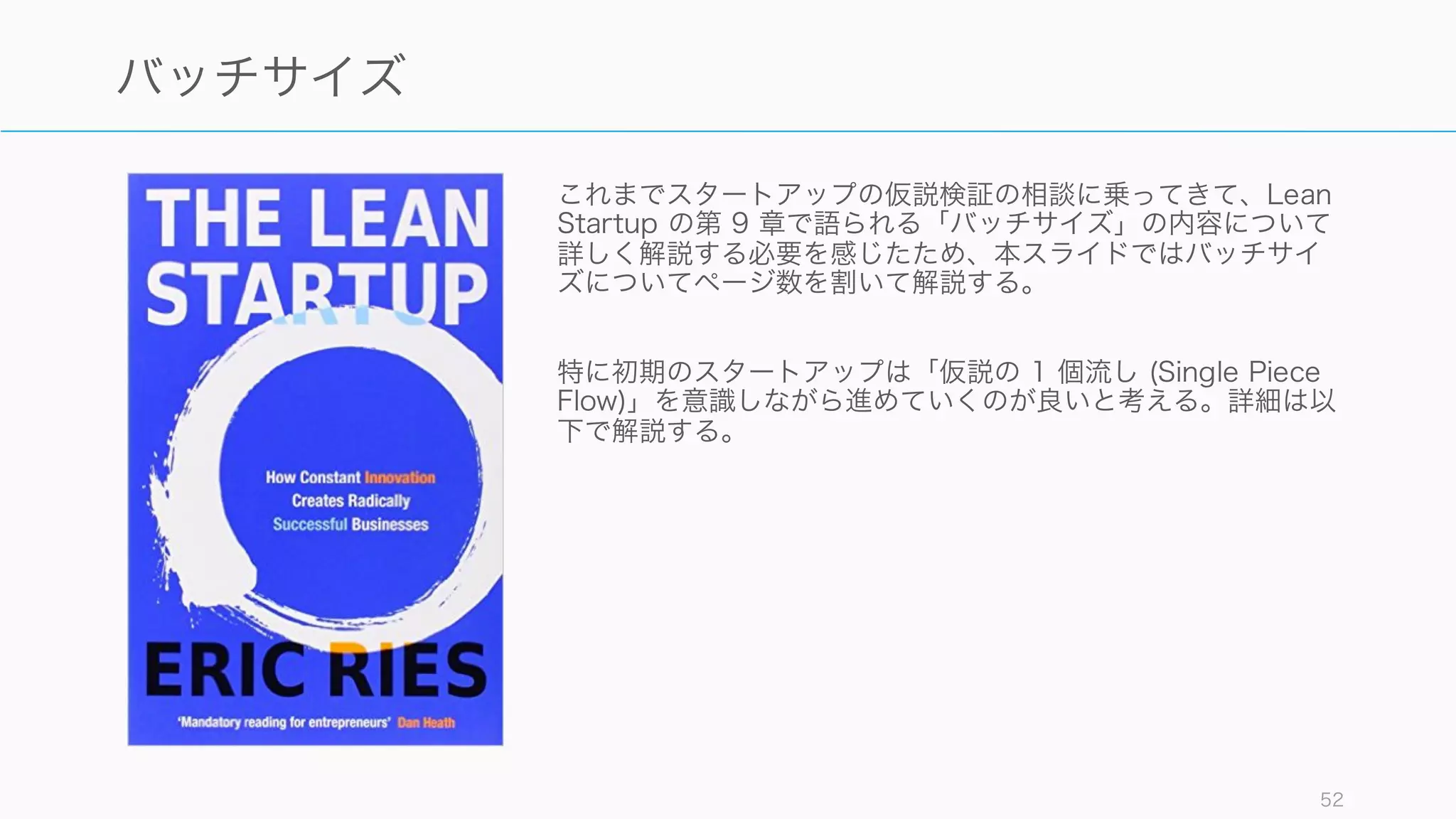 これまでスタートアップの仮説検証の相談に乗ってきて、Lean
Startup の第 9 章で語られる「バッチサイズ」の内容について
詳しく解説する必要を感じたため、本スライドではバッチサイ
ズについてページ数を割いて解説する。
特に初期のスタートアップは「仮説の 1 個流し (Single Piece
Flow)」を意識しながら進めていくのが良いと考える。詳細は以
下で解説する。
52
バッチサイズ
 