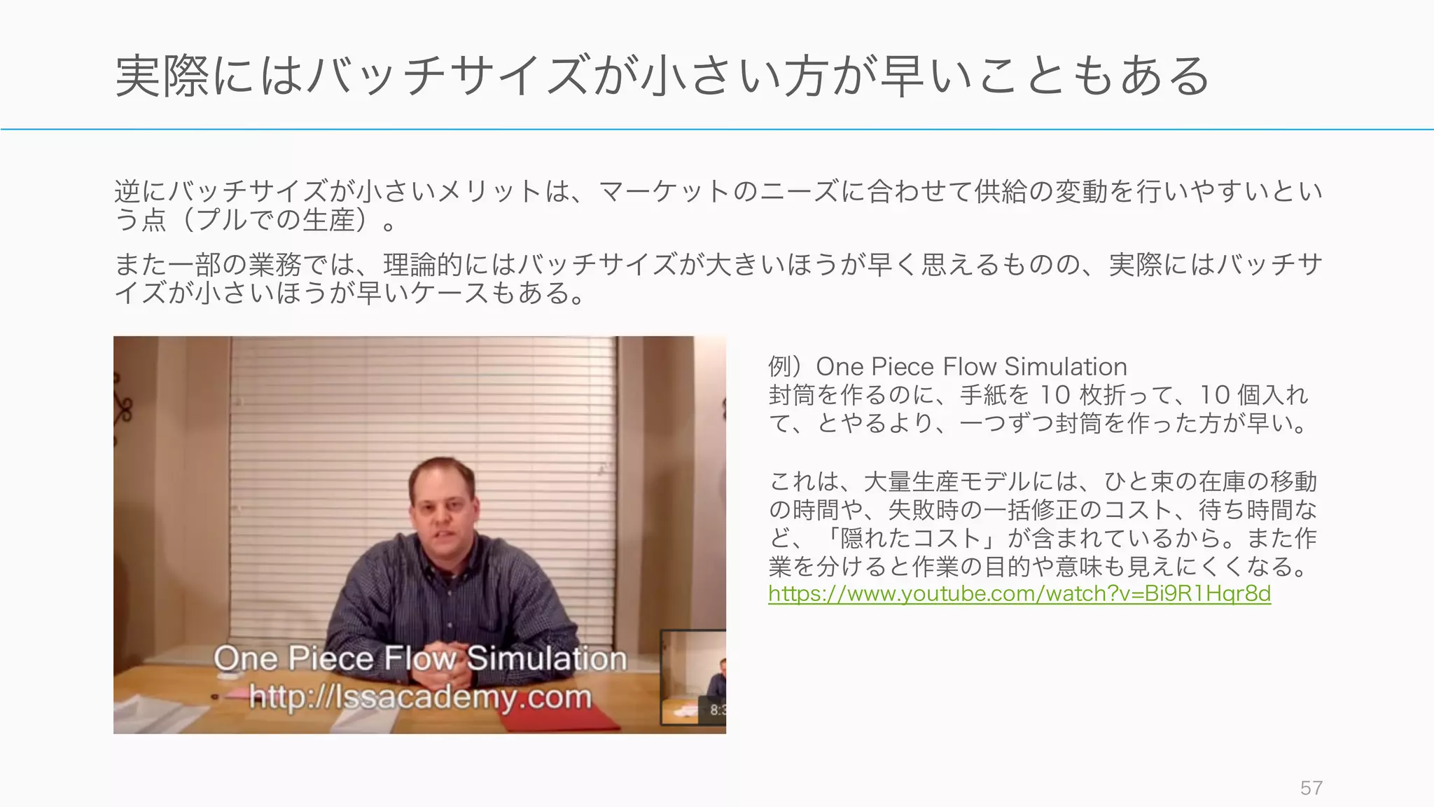 逆にバッチサイズが小さいメリットは、マーケットのニーズに合わせて供給の変動を行いやすいとい
う点（プルでの生産）。
また一部の業務では、理論的にはバッチサイズが大きいほうが早く思えるものの、実際にはバッチサ
イズが小さいほうが早いケースもある。
57
実際にはバッチサイズが小さい方が早いこともある
例）One Piece Flow Simulation
封筒を作るのに、手紙を 10 枚折って、10 個入れ
て、とやるより、一つずつ封筒を作った方が早い。
これは、大量生産モデルには、ひと束の在庫の移動
の時間や、失敗時の一括修正のコスト、待ち時間な
ど、「隠れたコスト」が含まれているから。また作
業を分けると作業の目的や意味も見えにくくなる。
https://www.youtube.com/watch?v=Bi9R1Hqr8d
 