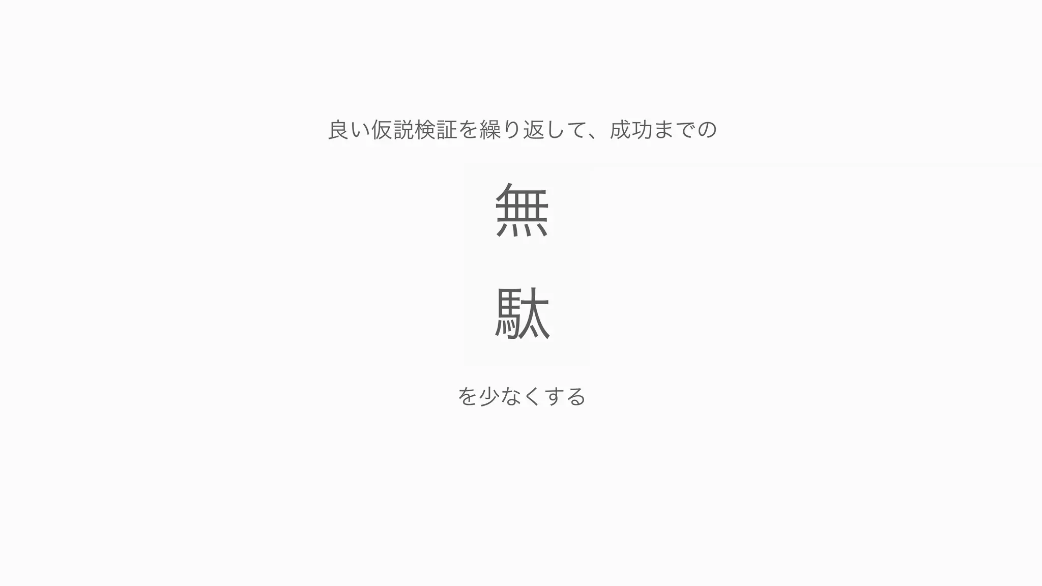 67
無
駄
無
駄
無
駄
無
駄
無
駄
無
駄
無
駄
無
駄
無
駄
無
駄
無
駄
無
駄
無
駄
無
駄
無
駄
無
駄
無
駄
無
駄
無
駄
無
駄
無
駄
無
駄
無
駄
無
駄
無
駄
無
駄
無
駄
無
駄
無
駄
無
駄
無
駄
無
駄
無
駄
を少なくする
良い仮説検証を繰り返して、成功までの
 