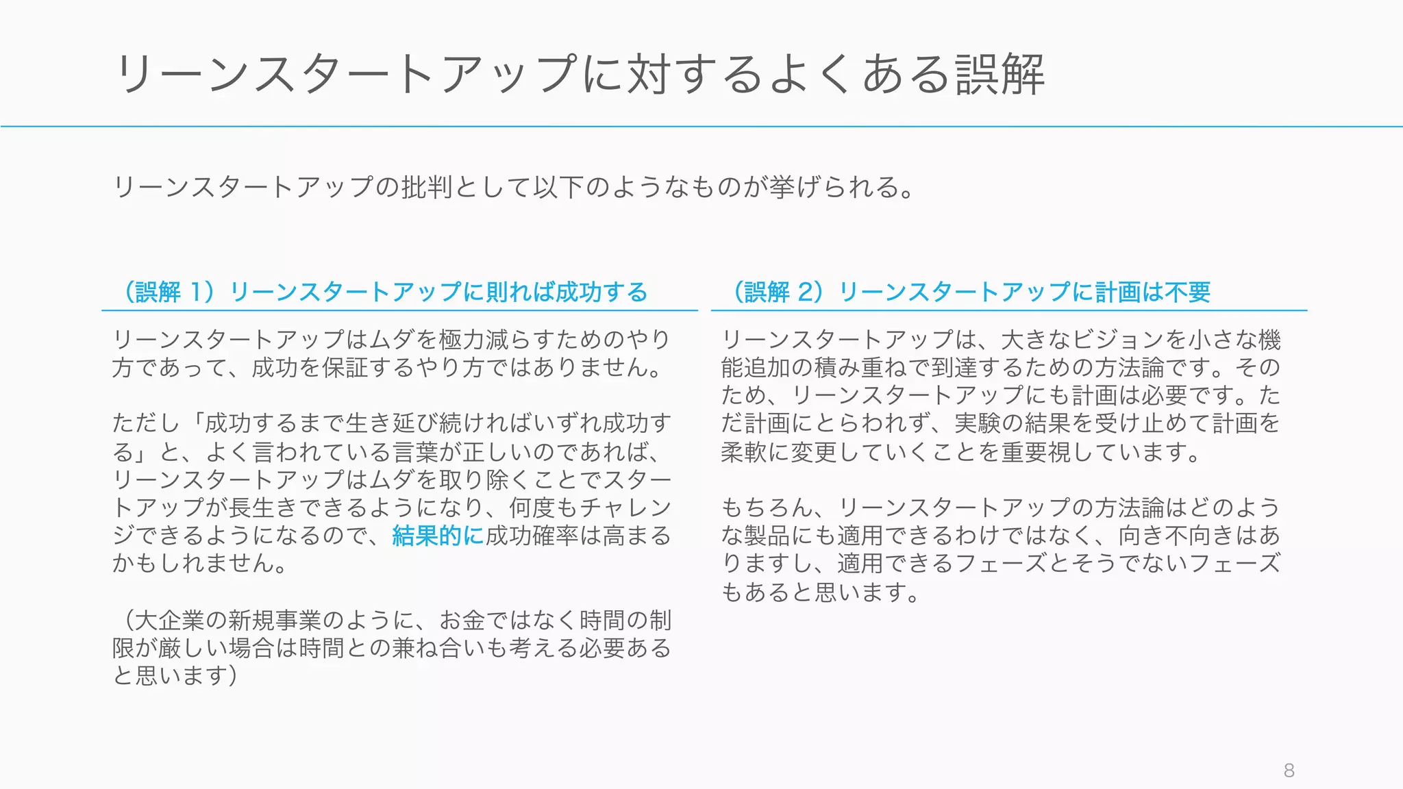 リーンスタートアップの批判として以下のようなものが挙げられる。
8
リーンスタートアップに対するよくある誤解
（誤解 1）リーンスタートアップに則れば成功する
リーンスタートアップはムダを極力減らすためのやり
方であって、成功を保証するやり方ではありません。
ただし「成功するまで生き延び続ければいずれ成功す
る」と、よく言われている言葉が正しいのであれば、
リーンスタートアップはムダを取り除くことでスター
トアップが長生きできるようになり、何度もチャレン
ジできるようになるので、結果的に成功確率は高まる
かもしれません。
（大企業の新規事業のように、お金ではなく時間の制
限が厳しい場合は時間との兼ね合いも考える必要ある
と思います）
（誤解 2）リーンスタートアップに計画は不要
リーンスタートアップは、大きなビジョンを小さな機
能追加の積み重ねで到達するための方法論です。その
ため、リーンスタートアップにも計画は必要です。た
だ計画にとらわれず、実験の結果を受け止めて計画を
柔軟に変更していくことを重要視しています。
もちろん、リーンスタートアップの方法論はどのよう
な製品にも適用できるわけではなく、向き不向きはあ
りますし、適用できるフェーズとそうでないフェーズ
もあると思います。
 