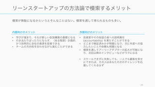 模索が無駄になるかというとそんなことはない。模索を通して得られるものも多い。
26
リーンスタートアップの方法論で模索するメリット
内部向けのメリット
• 学びが溜まり、それが新しい仮説構築の基礎となる
• 行き当たりばったりにならず、（ある程度）計画的
かつ効率的に会社の資源を投資できる
• チームの方向性を合わせながら進むことができる
外部向けのメリット
• 投資家やその他協力者への説明責任
(accountability) を果たすことができる
• どこまで検証済みかが明確になり、次に外部への協
力したいことや依頼も明確になる
• 模索を通してアーリーアダプターの拡大が可能にな
り、次回以降のインタビューなどがラクになる
• スケールできずに失敗しても、一人でも顧客を幸せ
にできれば、その人はあなたの次のチャレンジを応
援してくれるはず
 
