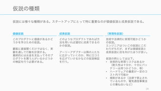 仮説には様々な種類がある。スタートアップにとって特に重要なのが価値仮説と成長仮説である。
28
仮説の種類
価値仮説
このプロダクトに価値があるかど
うかを学ぶための仮説。
顧客に直接聞くだけではなく、実
験を通して行動を計測する。
最終的にはお金を支払ってそのプ
ロダクトを買う人がいるかどうか
の検証を行う必要がある。
成長仮説
どのようなプロダクトであれば方
法を用いれば適切に成長できるの
かの仮説。
アーリーアダプター以降の人たち
に広がっていくのか、特に口コミ
を広げていけるかなどの仮説検証
を行う。
（実現性仮説）
技術や法律的に実現可能かどうか
の仮説。
エンジニアはついこの仮説にこだ
わりがちだが、まずは価値仮説と
成長仮説に目を向けたほうが良い。
仮説の例としては以下。
• 技術的な実現リスクはあるか
（耐久性は十分か、十分にバッ
テリーは持つかどうか、等）
• ハードウェアの量産が一定のコ
スト内で可能か
• 規制があるか（法律で禁止され
ているものや、電気通信事業法
との兼ね合いなど）
 