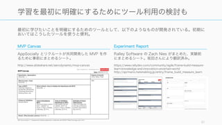 最初に学びたいことを明確にするためのツールとして、以下のようなものが開発されている。初期に
おいてはこうしたツールを使うと便利。
31
学習を最初に明確にするためにツール利用の検討も
MVP Canvas
AppSocially とリクルートが共同開発した MVP を作
るために事前にまとめるシート。
http://www.slideshare.net/aerodynamic/mvp-canvas
Experiment Report
Ralley Software の Zach Nies がまとめた、実験前
にまとめるシート。坂田さんにより翻訳済み。
https://www.rallydev.com/community/agile/frame-build-measure-
learn-knowledge-and-innovation-uncertain-world
http://sprmario.hatenablog.jp/entry/frame_build_measure_learn
 