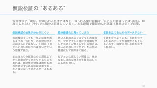 仮説検証で「確証」が得られるわけではなく、得られる学びは精々「おそらく間違ってはいない」程
度でしかない（それでも随分と前進している）。ある段階で確証のない跳躍（意思決定）が必要。
32
仮説検証の あるある
仮説検証の結果が分かりにくい
仮説検証をしても一気に成果が出
るような「当たり」の仮説が次々
に出るわけではない。5 回に 1 回
ぐらい良いのが出れば良い方とい
う感覚で挑む。
また当たりの仮説なのに遅延して
から効果がでてきたりするものも
あれば、即効性の効果は出たもの
の持続せずに偽の検証結果であっ
たと後になって分かるケースもあ
る。
部分最適化に陥ってしまう
思い入れのあるプロダクトの場合
や、プロダクトに既に大規模なサ
ンクコストが発生している場合は、
見込みのないプロダクトを必死に
最適化して局所解に陥る。
ビジョンに反しない程度に、焼き
なまし法的な考え方を最初はして
みるのも良い。
仮説を立てるためのデータがない
仮説を立てようにも、仮説を立て
るためのデータや洞察がそもそも
ないので、精度の良い仮説を立て
られない。
 