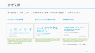 悪い仮説を立てがちな人は、以下を参照すると参考になる情報が掲載されているかもしれない。
40
参考文献
インタビューが不得意
http://www.slideshare.net/takaumad
a/lean-customer-development-lean-
startup-update-2015
売れるかどうかの検証が苦手
http://www.slideshare.net/takaumad
a/startup-sales-animal
仮説構築が苦手
http://www.slideshare.net/takaumad
a/design-sprint-guidebook-v2
また「Game Storming」なども参照
 