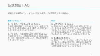 初期の仮説検証のフェーズでよく受ける質問とその回答を以下に挙げる。
41
仮説検証 FAQ
顧客インタビュー
Q. インタビューできる人が見つかりません
A. 自身に既に顧客ベースのないセグメントに参入する
のはそもそも無謀な気がします（顧客への洞察がない
と良い仮説も立てられないのでは）。
Q. インタビューを広く呼びかけても来てくれません
A. 基本インタビューに積極的に参加してくれる人はい
ないので、個別に声をかけましょう。特に既存顧客を
うまく使ってください。
MVP
Q. MVP が小さくなりません
A. 本当に小さくならない時もあるとは思いますが、小
さくできるように考えてみてください。大概方法はあ
ります。たとえばコンシェルジュ MVP は試しました
か？既存の競合製品のカスタマイズは？ 自分が思っ
ているよりも、MVP は小さくなることが多いです。
Q. 競合製品がありません
A. それは「マーケットがない」と言っているようなも
のです。たとえ製品がなくても、顧客は別の手段で課
題を解決しているのかもしれません。そうでないのな
ら切実な課題ではないということでは？
 