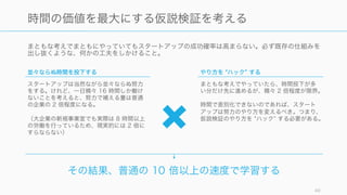 まともな考えでまともにやっていてもスタートアップの成功確率は高まらない。必ず既存の仕組みを
出し抜くような、何かの工夫をしかけること。
49
時間の価値を最大にする仮説検証を考える
並々ならぬ時間を投下する
スタートアップは当然ながら並々ならぬ努力
をする。けれど、一日精々 16 時間しか働け
ないことを考えると、努力で補える量は普通
の企業の 2 倍程度になる。
（大企業の新規事業室でも実際は 8 時間以上
の労働を行っているため、現実的には 2 倍に
すらならない）
やり方を ハック する
まともな考えでやっていたら、時間投下が多
い分だけ先に進めるが、精々 2 倍程度が限界。
時間で差別化できないのであれば、スタート
アップは努力のやり方を変えるべき。つまり、
仮説検証のやり方を ハック する必要がある。
その結果、普通の 10 倍以上の速度で学習する
 