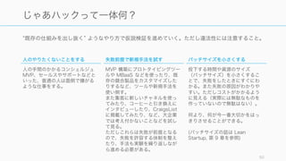 既存の仕組みを出し抜く ようなやり方で仮説検証を進めていく。ただし違法性には注意すること。
50
じゃあハックって一体何？
人のやりたくないことをする
人の手間のかかるコンシェルジュ
MVP、セールスやサポートなどと
いった、普通の人は面倒で嫌がる
ような仕事をする。
失敗前提で新規手法を試す
MVP 構築にプロトタイピングツー
ルや MBaaS などを使ったり、既
存の競合製品をカスタマイズした
りするなど、ツールや新規手法を
使い倒す。
また集客に新しいチャネルを使っ
てみたり、コーヒーと引き換えに
インタビューしたり、CraigsList
に掲載してみたり、など、大企業
では考え付かないことなどを試し
て見る。
ただしこれらは失敗が前提となる
ので、失敗を許容する体制を整え
たり、手法も実験を繰り返しなが
ら進める必要がある。
バッチサイズを小さくする
投下する時間や資源のサイズ
（バッチサイズ）を小さくするこ
とで、失敗をしたときにすぐにわ
かる。また失敗の原因がわかりや
すい。ただしコストがかかるよう
に見える（実際には無駄なものを
作っていないので無駄はない）。
何より、何が今一番大切かをはっ
きりさせることができる。
(バッチサイズの話は Lean
Startup, 第 9 章を参照)
 