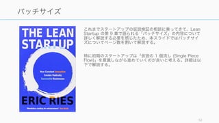 これまでスタートアップの仮説検証の相談に乗ってきて、Lean
Startup の第 9 章で語られる「バッチサイズ」の内容について
詳しく解説する必要を感じたため、本スライドではバッチサイ
ズについてページ数を割いて解説する。
特に初期のスタートアップは「仮説の 1 個流し (Single Piece
Flow)」を意識しながら進めていくのが良いと考える。詳細は以
下で解説する。
52
バッチサイズ
 