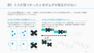 さらに何か問題が起こった時、一個流しであれば作業がムダになる可能性が低い。これは特に不確実
な状況下では大きなメリットになる。
58
例）ミスが見つかったときのムダの発生が少ない
ムダ
大きなムダが発生する在庫的デメリット
前工程の作業者に大きな割り込みが入る
（例えば資料を全ページ作成後にレビュー
を出して、根本からやり直しになる等）
大きなムダが発生する時間的デメリット
やり直しのタイミングが遅くなり、効率が悪い（ソフトウェア
開発におけるバグの修正速度は、開発直後と数週間後では数十
倍違うと言われている）
 