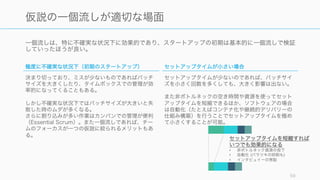 一個流しは、特に不確実な状況下に効果的であり、スタートアップの初期は基本的に一個流しで検証
していったほうが良い。
59
仮説の一個流しが適切な場面
極度に不確実な状況下（初期のスタートアップ）
決まり切っており、ミスが少ないものであればバッチ
サイズを大きくしたり、タイムボックスでの管理が効
率的になってくることもある。
しかし不確実な状況下ではバッチサイズが大きいと失
敗した時のムダが多くなる。
さらに割り込みが多い作業はカンバンでの管理が便利
（Essential Scrum）。また一個流しであれば、チー
ムのフォーカスが一つの仮説に絞られるメリットもあ
る。
セットアップタイムが小さい場合
セットアップタイムが少ないのであれば、バッチサイ
ズを小さく回数を多くしても、大きく影響は出ない。
また非ボトルネックの空き時間や資源を使ってセット
アップタイムを短縮できるほか、ソフトウェアの場合
は自動化（たとえばコンテナ化や継続的デリバリーの
仕組み構築）を行うことでセットアップタイムを極め
て小さくすることが可能。
セットアップタイムを短縮すれば
いつでも効果的になる
• 非ボトルネック資源の投下
• 自動化 (バラツキの抑制も)
• インタビュイーの常駐
 