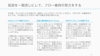 その他、タイムボックスを設けた一個流し (シングルピースフロー) を行い、そのフローの維持をす
ることは、その速さだけではなく様々な副次作用も得られる。
60
仮説を一個流しにして、フロー維持の努力をする
大きなバッチで検証できない
小さなバッチサイズかつ期間限定
という制限をつけることにより、
そのサイズでの MVP を作るべく
ハック する環境を強制的に作る
ことができる。
一週間は短いと思われるかもしれ
ないが、仮に 1 仮説に一週間かけ
たら年間約 50 個の仮説しか検証
できない（そしてスタートアップ
の寿命は前回の資金調達から大抵
1 年で決まる）。
仮説の優先順位付けと Focus
カンバンを用いることで作業を見
える化できるだけでなく、WIP を
1 に制限すると、仮説検証の優先
順位をつけざるをえなくなり、結
果的にフォーカスが可能になる。
（マルチタスクを許可すると、
チームメンバーが個別に合意の取
れていないことをやりがち）
またタイムボックスを設けること
で平準化が行われ、経営の予測が
つく（＝事業の成功の予測という
より、資源が尽きるまで後どれだ
け実験できるかの予測がつく）。
何がボトルネックか把握できる
一個流しの場合、仮説検証がうま
く流れないところがボトルネック
であるとすぐに判別できる。ボト
ルネックを解消することで、検証
スピードを改善できる（あるボト
ルネックを解消すると必ず別のボ
トルネックが生まれるので順次改
善していく）。
ただしボトルネック自体に原因が
あるケースもあれば、別のところ
に原因があるケースもあるので、
注意深く原因を把握すること。
 