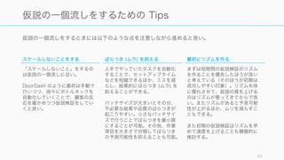 仮説の一個流しをするときには以下のような点を注意しながら進めると良い。
63
仮説の一個流しをするための Tips
スケールしないことをする
「スケールしないこと」をするの
は仮説の一個流しに近い。
DoorDash のように最初は手動で
行いつつ、徐々にボトルネックを
自動化していくことで、顧客の反
応を確かめつつ仮説検証をしてい
くと良い。
ばらつき (ムラ) を抑える
人手でやっていたタスクを自動化
することで、セットアップタイム
などを短縮できるほか、ミスを減
らし、結果的にばらつき (ムラ) を
抑えることができる。
バッチサイズが大きいとその分、
不必要な結果や品質のばらつきが
起こりやすい。小さなバッチサイ
ズで行うことでばらつきを最小限
にすることが可能。その他、作業
項目を大きさで分類してばらつき
の予測可能性を抑えることも可能。
最初にリズムを作る
まずは短期間の仮説検証のリズム
を作ることを優先したほうが良い
と考えている（そのほうが初期は
成功しやすい印象）。リズムを体
に慣れさせて、仮説の質を上げる
のはリズムが整ってきてからで良
い。またリズムがあると予見可能
性が上がるほか、ムリを減らすこ
ともできる。
また初期の仮説検証はリズムを早
めて速度を上げることも積極的に
検討する。
 