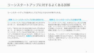リーンスタートアップの批判として以下のようなものが挙げられる。
8
リーンスタートアップに対するよくある誤解
（誤解 1）リーンスタートアップに則れば成功する
リーンスタートアップはムダを極力減らすためのやり
方であって、成功を保証するやり方ではありません。
ただし「成功するまで生き延び続ければいずれ成功す
る」と、よく言われている言葉が正しいのであれば、
リーンスタートアップはムダを取り除くことでスター
トアップが長生きできるようになり、何度もチャレン
ジできるようになるので、結果的に成功確率は高まる
かもしれません。
（大企業の新規事業のように、お金ではなく時間の制
限が厳しい場合は時間との兼ね合いも考える必要ある
と思います）
（誤解 2）リーンスタートアップに計画は不要
リーンスタートアップは、大きなビジョンを小さな機
能追加の積み重ねで到達するための方法論です。その
ため、リーンスタートアップにも計画は必要です。た
だ計画にとらわれず、実験の結果を受け止めて計画を
柔軟に変更していくことを重要視しています。
もちろん、リーンスタートアップの方法論はどのよう
な製品にも適用できるわけではなく、向き不向きはあ
りますし、適用できるフェーズとそうでないフェーズ
もあると思います。
 