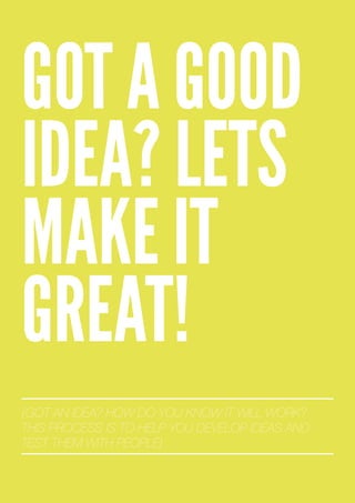 GOT A GOOD
IDEA? LETS
MAKE IT
GREAT!
{GOT AN IDEA? HOW DO YOU KNOW IT WILL WORK?
THIS PROCESS IS TO HELP YOU DEVELOP IDEAS AND
TEST THEM WITH PEOPLE}
 