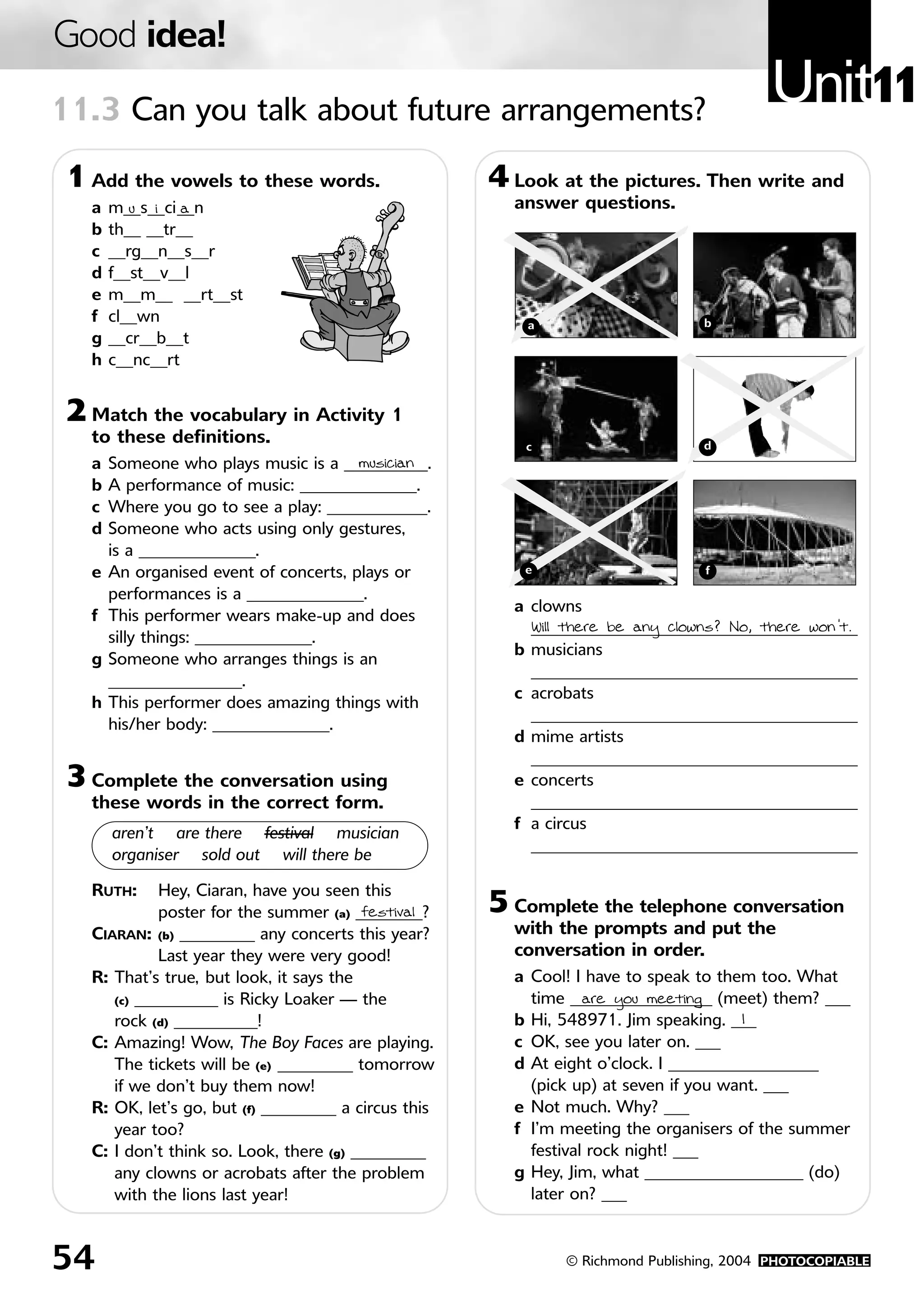 Good idea!
11.3 Can you talk about future arrangements?
                                                                                         Unit11
 1 Add the vowels to these words.                     4 Look at the pictures. Then write and
   a   m__s__ci__n
          u i a                                         answer questions.
   b   th__ __tr__
   c   __rg__n__s__r
   d   f__st__v__l
   e   m__m__ __rt__st
   f   cl__wn                                             a                     b
   g   __cr__b__t
   h   c__nc__rt


 2 Match the vocabulary in Activity 1
   to these definitions.                                  c                     d
   a   Someone who plays music is a __________.
                                        musician
   b   A performance of music: ______________.
   c   Where you go to see a play: ____________.
   d   Someone who acts using only gestures,
       is a ______________.
   e   An organised event of concerts, plays or          e                      f

       performances is a ______________.
                                                        a clowns
   f   This performer wears make-up and does
                                                          _______________________________________
                                                          Will there be any clowns? No, there won’t.
       silly things: ______________.
                                                        b musicians
   g   Someone who arranges things is an
                                                          _______________________________________
       ________________.
                                                        c acrobats
   h   This performer does amazing things with
                                                          _______________________________________
       his/her body: ______________.
                                                        d mime artists
                                                          _______________________________________
 3 Complete the conversation using                      e concerts
   these words in the correct form.                       _______________________________________
                                                        f a circus
       aren’t are there festival musician
                                                          _______________________________________
       organiser sold out will there be

   RUTH:     Hey, Ciaran, have you seen this
             poster for the summer (a) ________?
                                         festival     5 Complete the telephone conversation
   CIARAN: (b) _________ any concerts this year?        with the prompts and put the
             Last year they were very good!             conversation in order.
   R: That’s true, but look, it says the                a Cool! I have to speak to them too. What
      (c) __________ is Ricky Loaker — the                time _________________ (meet) them? ___
                                                                  are you meeting
      rock (d) __________!                              b Hi, 548971. Jim speaking. ___1
   C: Amazing! Wow, The Boy Faces are playing.          c OK, see you later on. ___
      The tickets will be (e) _________ tomorrow        d At eight o’clock. I __________________
      if we don’t buy them now!                           (pick up) at seven if you want. ___
   R: OK, let’s go, but (f) _________ a circus this     e Not much. Why? ___
      year too?                                         f I’m meeting the organisers of the summer
   C: I don’t think so. Look, there (g) _________         festival rock night! ___
      any clowns or acrobats after the problem          g Hey, Jim, what ___________________ (do)
      with the lions last year!                           later on? ___



54                                                            © Richmond Publishing, 2004 PHOTOCOPIABLE
 