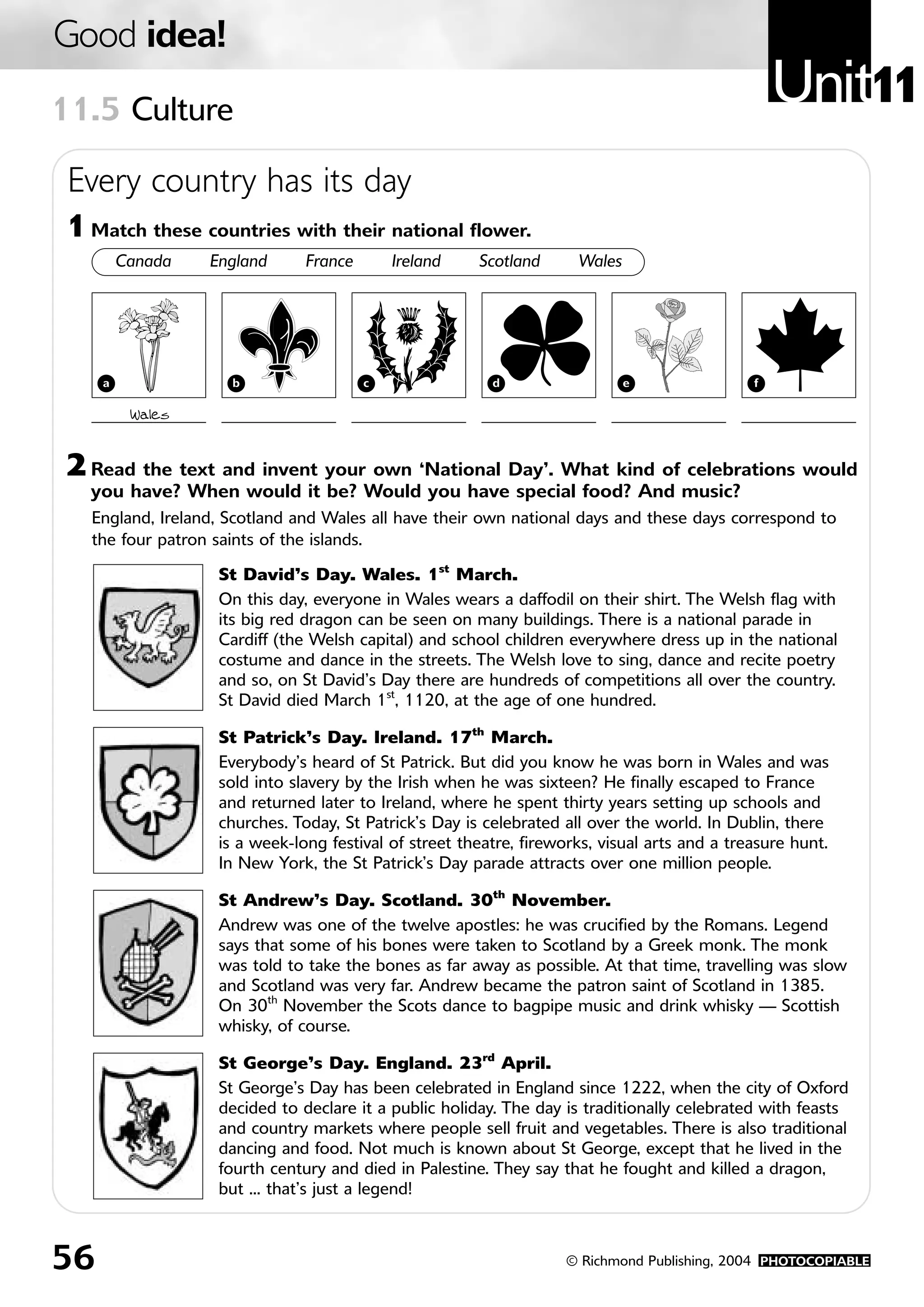 Good idea!
11.5 Culture
                                                                                                  Unit11
 Every country has its day
1 Match these countries with their national flower.
         Canada   England      France       Ireland    Scotland      Wales




     a              b                   c                d                   e                f

          Wales


2 Read the text and invent your own ‘National Day’. What kind of celebrations would
  you have? When would it be? Would you have special food? And music?
  England, Ireland, Scotland and Wales all have their own national days and these days correspond to
  the four patron saints of the islands.

                   St David’s Day. Wales. 1st March.
                   On this day, everyone in Wales wears a daffodil on their shirt. The Welsh flag with
                   its big red dragon can be seen on many buildings. There is a national parade in
                   Cardiff (the Welsh capital) and school children everywhere dress up in the national
                   costume and dance in the streets. The Welsh love to sing, dance and recite poetry
                   and so, on St David’s Day there are hundreds of competitions all over the country.
                   St David died March 1st, 1120, at the age of one hundred.

                   St Patrick’s Day. Ireland. 17th March.
                   Everybody’s heard of St Patrick. But did you know he was born in Wales and was
                   sold into slavery by the Irish when he was sixteen? He finally escaped to France
                   and returned later to Ireland, where he spent thirty years setting up schools and
                   churches. Today, St Patrick’s Day is celebrated all over the world. In Dublin, there
                   is a week-long festival of street theatre, fireworks, visual arts and a treasure hunt.
                   In New York, the St Patrick’s Day parade attracts over one million people.

                   St Andrew’s Day. Scotland. 30th November.
                   Andrew was one of the twelve apostles: he was crucified by the Romans. Legend
                   says that some of his bones were taken to Scotland by a Greek monk. The monk
                   was told to take the bones as far away as possible. At that time, travelling was slow
                   and Scotland was very far. Andrew became the patron saint of Scotland in 1385.
                   On 30th November the Scots dance to bagpipe music and drink whisky — Scottish
                   whisky, of course.

                   St George’s Day. England. 23rd April.
                   St George’s Day has been celebrated in England since 1222, when the city of Oxford
                   decided to declare it a public holiday. The day is traditionally celebrated with feasts
                   and country markets where people sell fruit and vegetables. There is also traditional
                   dancing and food. Not much is known about St George, except that he lived in the
                   fourth century and died in Palestine. They say that he fought and killed a dragon,
                   but ... that’s just a legend!



56                                                                  © Richmond Publishing, 2004 PHOTOCOPIABLE
 