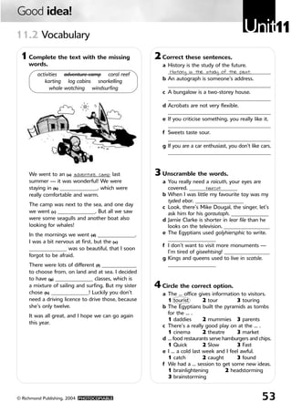 Good idea!
11.2 Vocabulary
                                                                                               Unit11
 1 Complete the text with the missing                  2 Correct these sentences.
     words.                                              a History is the study of the future.
                                                           _______________________________________
                                                            History is the study of the past.
        activities adventure camp coral reef
           karting log cabins snorkelling                b An autograph is someone’s address.
                                                           _______________________________________
              whale watching windsurfing
                                                         c A bungalow is a two-storey house.
                                                           _______________________________________
                                                         d Acrobats are not very flexible.
                                                           _______________________________________
                                                         e If you criticise something, you really like it.
                                                           _______________________________________
                                                         f Sweets taste sour.
                                                           _______________________________________
                                                         g If you are a car enthusiast, you don’t like cars.
                                                           _______________________________________



     We went to an (a) ______________ last
                         adventure camp                3 Unscramble the words.
     summer — it was wonderful! We were                  a You really need a raicuth, your eyes are
     staying in (b) ______________, which were             covered. __________________
                                                                            haircut
     really comfortable and warm.                        b When I was little my favourite toy was my
                                                           tyded ebar. __________________
     The camp was next to the sea, and one day           c Look, there’s Mike Dougal, the singer, let’s
     we went (c) ______________. But all we saw            ask him for his gorautaph. ______________
     were some seagulls and another boat also            d Jamie Clarke is shorter in lear file than he
     looking for whales!                                   looks on the television. _________________
     In the mornings we went (d) ______________.         e The Egyptians used golyhiersphic to write.
     I was a bit nervous at first, but the (e)             __________________
                                                         f I don’t want to visit more monuments —
     ______________ was so beautiful, that I soon
                                                           I’m tired of giseehtsing! _________________
     forgot to be afraid.
                                                         g Kings and queens used to live in scatsle.
     There were lots of different (f) _____________        __________________
     to choose from, on land and at sea. I decided
     to have (g) ______________ classes, which is
     a mixture of sailing and surfing. But my sister   4 Circle the correct option.
     chose (h) ______________! Luckily you don’t         a The … office gives information to visitors.
     need a driving licence to drive those, because        1 tourist       2 tour        3 touring
     she’s only twelve.                                  b The Egyptians built the pyramids as tombs
                                                           for the … .
     It was all great, and I hope we can go again
                                                           1 daddies       2 mummies 3 parents
     this year.
                                                         c There’s a really good play on at the … .
                                                           1 cinema        2 theatre     3 market
                                                         d … food restaurants serve hamburgers and chips.
                                                           1 Quick         2 Slow        3 Fast
                                                         e I … a cold last week and I feel awful.
                                                           1 catch         2 caught      3 found
                                                         f We had a … session to get some new ideas.
                                                           1 brainlightening         2 headstorming
                                                           3 brainstorming


© Richmond Publishing, 2004 PHOTOCOPIABLE                                                              53
 