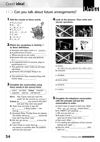 Good idea!
11.3 Can you talk about future arrangements?
                                                                                         Unit11
 1 Add the vowels to these words.                     4 Look at the pictures. Then write and
   a   m__s__ci__n
          u i a                                         answer questions.
   b   th__ __tr__
   c   __rg__n__s__r
   d   f__st__v__l
   e   m__m__ __rt__st
   f   cl__wn                                             a                     b
   g   __cr__b__t
   h   c__nc__rt


 2 Match the vocabulary in Activity 1
   to these definitions.                                  c                     d
   a   Someone who plays music is a __________.
                                        musician
   b   A performance of music: ______________.
   c   Where you go to see a play: ____________.
   d   Someone who acts using only gestures,
       is a ______________.
   e   An organised event of concerts, plays or          e                      f

       performances is a ______________.
                                                        a clowns
   f   This performer wears make-up and does
                                                          _______________________________________
                                                          Will there be any clowns? No, there won’t.
       silly things: ______________.
                                                        b musicians
   g   Someone who arranges things is an
                                                          _______________________________________
       ________________.
                                                        c acrobats
   h   This performer does amazing things with
                                                          _______________________________________
       his/her body: ______________.
                                                        d mime artists
                                                          _______________________________________
 3 Complete the conversation using                      e concerts
   these words in the correct form.                       _______________________________________
                                                        f a circus
       aren’t are there festival musician
                                                          _______________________________________
       organiser sold out will there be

   RUTH:     Hey, Ciaran, have you seen this
             poster for the summer (a) ________?
                                         festival     5 Complete the telephone conversation
   CIARAN: (b) _________ any concerts this year?        with the prompts and put the
             Last year they were very good!             conversation in order.
   R: That’s true, but look, it says the                a Cool! I have to speak to them too. What
      (c) __________ is Ricky Loaker — the                time _________________ (meet) them? ___
                                                                  are you meeting
      rock (d) __________!                              b Hi, 548971. Jim speaking. ___1
   C: Amazing! Wow, The Boy Faces are playing.          c OK, see you later on. ___
      The tickets will be (e) _________ tomorrow        d At eight o’clock. I __________________
      if we don’t buy them now!                           (pick up) at seven if you want. ___
   R: OK, let’s go, but (f) _________ a circus this     e Not much. Why? ___
      year too?                                         f I’m meeting the organisers of the summer
   C: I don’t think so. Look, there (g) _________         festival rock night! ___
      any clowns or acrobats after the problem          g Hey, Jim, what ___________________ (do)
      with the lions last year!                           later on? ___



54                                                            © Richmond Publishing, 2004 PHOTOCOPIABLE
 