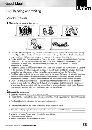Good idea!
11.4 Reading and writing
                                                                                                 Unit11
 World festivals
 1 Match the pictures to the texts.



            1                               2                              3




                           4                                5

     a Throughout the spring and early summer, an annual tradition is carried out in many of the fishing
       ports of Japan. This colourful event is called the Haari, or Dragon Boat Races. The tradition has its
       beginnings in an old legend about trying to rescue a poet who was drowning. ___     5
     b The Lord of Miracles Procession in Lima, Peru, is the largest religious procession in South America.
       Worshippers carry the painted image of a black Christ which survived an earthquake in 1746.
       People dress in purple tunics and carry the image through the city in a series of one-day
       processions in October. ___
     c The Stanga Games, an annual competition since 1924, takes place on the Swedish island of Gotland
       in the Baltic Sea. In the Games, people compete in ancient square-and-border-ball, pole throwing,
       pentathlon, and other games for fun. Many of the games originate from the Viking Age. ___
     d The Munich Oktoberfest is the biggest public festival in the world. Each year it is attended by around
       six million visitors, who drink around eight million litres of beer and consume over four hundred
       thousand pork sausages — mostly in the ‘beer tents’ put up by the traditional Munich breweries. ___
     e Diwali — a Hindu Festival of Lights — is celebrated in October or November in almost all the
       regions of India and is like a New Year festival. It reminds people that light can end the darkness
       of ignorance. Every home is lit with the orange glow of oil lamps. In other countries like Thailand,
       Indonesia and Malaysia, it is celebrated in their own traditional ways. ___

 2 Correct the sentences.
     a Gotland is in Iceland. _______________________________________________________________________
                               False — it’s part of Sweden.
     b The Lord of the Miracles Procession celebrates something which happened more than 250 years ago.
       ____________________________________________________________________________________________
     c The Diwali Festival is celebrated the same way in all countries. __________________________________
       __________________________________________________________________________________________
     d The Dragon Boat Races are based on a legend about dragons in Japan. __________________________
       _____________________________________________________________________________________________
     e About five million people drink around six million litres of beer in the Oktoberfest. ________________
       _____________________________________________________________________________________________
     f Many of the Stanga Games were originally from the Vikings. ___________________________________
     g Diwali is similar to Christmas . _______________________________________________________________
     h Haari is celebrated in the mountains of Japan. _______________________________________________


© Richmond Publishing, 2004 PHOTOCOPIABLE                                                                55
 