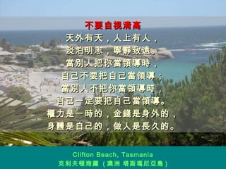 不要自視清高 天外有天，人上有人， 淡泊明志，寧靜致遠。 當別人把你當領導時， 自己不要把自己當領導； 當別人不把你當領導時， 自己一定要把自己當領導。 權力是一時的，金錢是身外的， 身體是自己的，做人是長久的。 Clifton Beach, Tasmania 克利夫頓海灘  ( 澳洲 塔斯瑪尼亞島 ) 