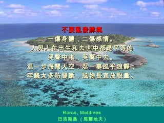 不要亂發脾氣 一傷身體，二傷感情。 人與人在出生和去世中都是平等的 哭聲中來，哭聲中去。 退一步海闊天空，忍一事風平浪靜； 牢騷太多防腸斷，風物長宜放眼量。 Baros, Maldives 巴洛斯島  ( 馬爾地夫 ) 