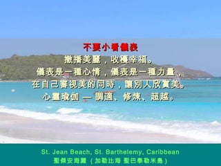 不要小看儀表 撒播美麗，收穫幸福。 儀表是一種心情，儀表是一種力量， 在自己審視美的同時，讓別人欣賞美。 心靈瑜伽 — 調適、修煉、超越。 St. Jean Beach, St. Barthelemy, Caribbean 聖傑安海灘  ( 加勒比海 聖巴泰勒米島 ) 