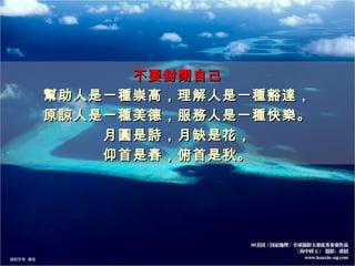 不要封閉自己 幫助人是一種崇高，理解人是一種豁達， 原諒人是一種美德，服務人是一種快樂。 月圓是詩，月缺是花， 仰首是春，俯首是秋。 