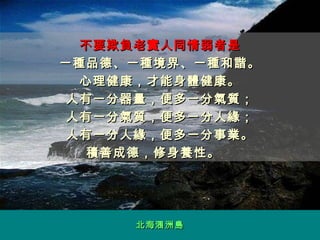 不要欺負老實人同情弱者是 一種品德、一種境界、一種和諧。 心理健康，才能身體健康。 人有一分器量，便多一分氣質； 人有一分氣質，便多一分人緣； 人有一分人緣，便多一分事業。 積善成德，修身養性。　 北海涠洲 島 
