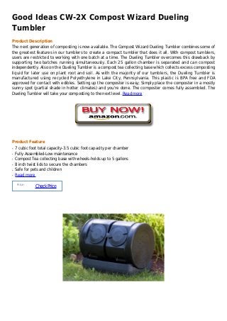 Good Ideas CW-2X Compost Wizard Dueling
Tumbler
Product Description
The next generation of composting is now available. The Compost Wizard Dueling Tumbler combines some of
the greatest features in our tumblers to create a compact tumbler that does it all. With compost tumblers,
users are restricted to working with one batch at a time. The Dueling Tumbler overcomes this drawback by
supporting two batches running simultaneously. Each 25 gallon chamber is separated and can compost
independently. Also on the Dueling Tumbler is a compost tea collecting base which collects excess composting
liquid for later use on plant root and soil. As with the majority of our tumblers, the Dueling Tumbler is
manufactured using recycled Polyethylene in Lake City, Pennsylvania. This plastic is BPA free and FDA
approved for contact with edibles. Setting up the composter is easy; Simply place the composter in a mostly
sunny spot (partial shade in hotter climates) and you're done. The composter comes fully assembled. The
Dueling Tumbler will take your composting to the next level. Read more




Product Feature
q   7 cubic foot total capacity-3.5 cubic foot capacity per chamber
q   Fully Assembled-Low maintenance
q   Compost Tea collecting base with wheels-holds up to 5 gallons
q   8 inch twist lids to secure the chambers
q   Safe for pets and children
q   Read more

     Price :
               Check Price
 