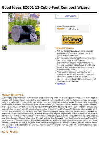 Good Ideas EZC01 12-Cubic-Foot Compost Wizard

                                                                        Price :
                                                                                  CHECK PRICE



                                                                       Average Customer Rating

                                                                                      3.5 out of 5




                                                                   TECHNICAL DETAILS:
                                                                   q   With our compost bin you can make rich, high
                                                                       quality compost from your garden, yard, and
                                                                       kitchen waste in just weeks.
                                                                   q   Rich black color attracts heat from sun for quicker
                                                                       composting; made from 100 percent
                                                                       "pre-consumer" recycled polyethylene plastic
                                                                   q   Recessed handles on sides of drum provide easy
                                                                       turning action; also act as agitators on inside of
                                                                       drum to help mix batch
                                                                   q   72 air breather openings on ends allow air
                                                                       introduction within batch and quick composting
                                                                       action; door also fitted with 2 way vent
                                                                   q   Size - 31 High x 28 Deep x 36 Long; Capacity - 12
                                                                       Cubic Feet Inside Chamber
                                                                   q   Read more




PRODUCT DESCRIPTION:
Our Compost Wizard Compost Tumbler takes the backbreaking effort out of turning your compost. You won't need to
struggle with forks or shovels trying to tear apart a packed, root-bound brick of material. With our compost bin you can
make rich, high-quality compost from your garden, yard, and kitchen waste in just weeks. The large capacity compost
drum rotates on a stable base providing quick and easy mixing. Just turn it about once a week to keep oxygen, nutrients,
microorganisms, and moisture evenly distributed throughout the developing batch. Our composter arrives fully
assembled so you won't spend frustrating hours putting it together, and it's low profile (on ground) means you won't
need to lift materials high in the air to fill it. With this simple design, you can begin turning your garden and kitchen
waste into valuable organic material in just weeks. Molded from recycled polyethylene plastic, it measures 36 inches x
28 inches x 31 inches and holds 12 cubic feet of material. The rotating drum can be removed from its base and rolled to
your desired area for filling or dispensing. A 16-inch wide twist-on lid provides easy loading and unloading of small and
large material. The vented lid and 72 end vents circulate air within the batch to accelerate composting, and three
recessed handles on the side of the drum make turning a manageable task. Compost Wizard Compost Tumbler arrives
fully assembled and is backed by a 1 year manufacturing defect warranty. Fully assembled for one minute setup. Made
in U.S.A. Read more

You May Also Like
 